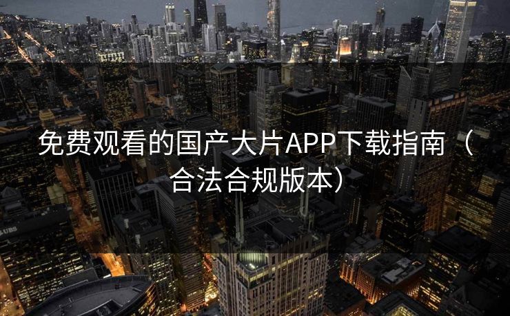 免费观看的国产大片APP下载指南（合法合规版本）