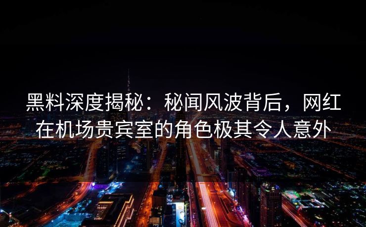 黑料深度揭秘：秘闻风波背后，网红在机场贵宾室的角色极其令人意外