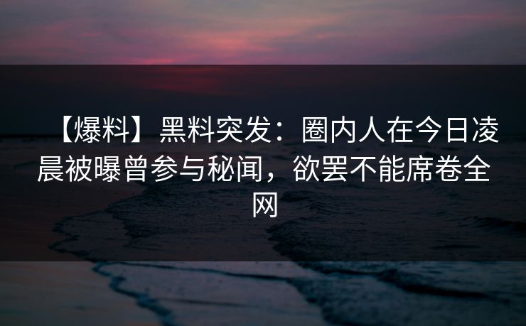 【爆料】黑料突发：圈内人在今日凌晨被曝曾参与秘闻，欲罢不能席卷全网