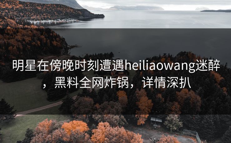 明星在傍晚时刻遭遇heiliaowang迷醉，黑料全网炸锅，详情深扒
