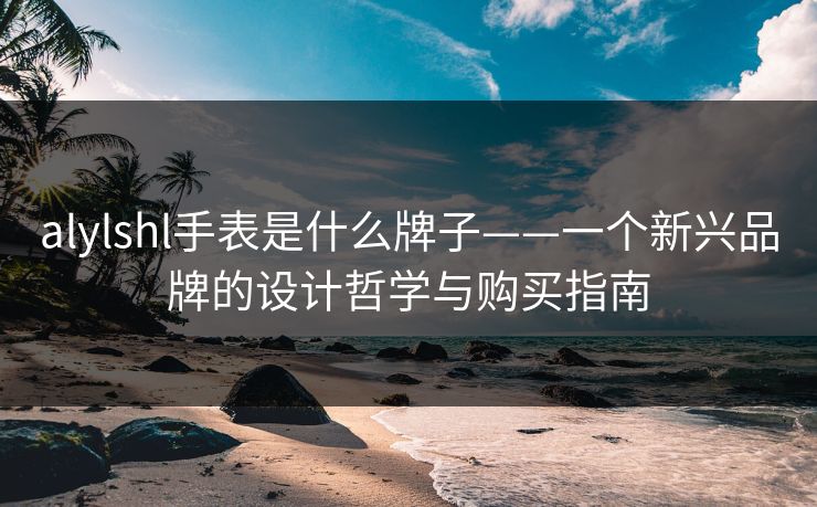 alylshl手表是什么牌子——一个新兴品牌的设计哲学与购买指南