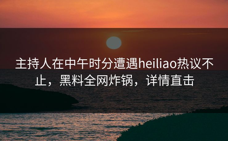 主持人在中午时分遭遇heiliao热议不止，黑料全网炸锅，详情直击
