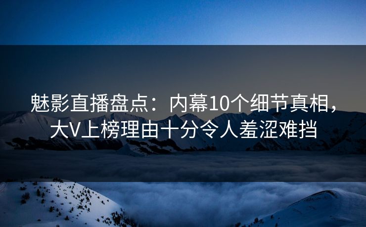 魅影直播盘点：内幕10个细节真相，大V上榜理由十分令人羞涩难挡
