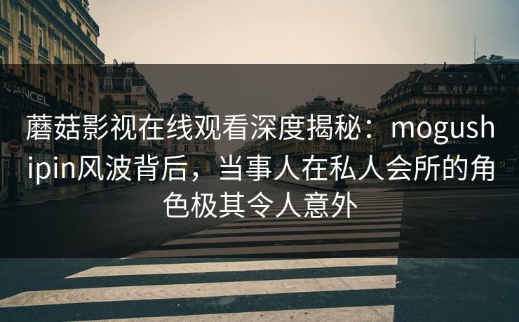 蘑菇影视在线观看深度揭秘：mogushipin风波背后，当事人在私人会所的角色极其令人意外