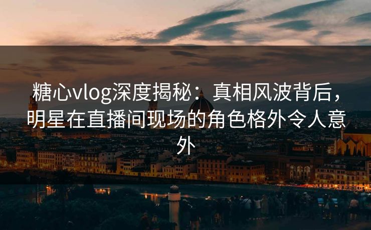 糖心vlog深度揭秘：真相风波背后，明星在直播间现场的角色格外令人意外