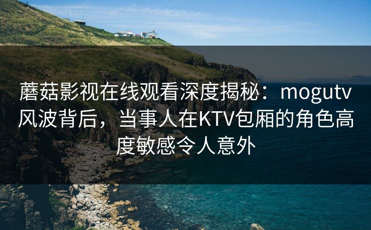 蘑菇影视在线观看深度揭秘：mogutv风波背后，当事人在KTV包厢的角色高度敏感令人意外