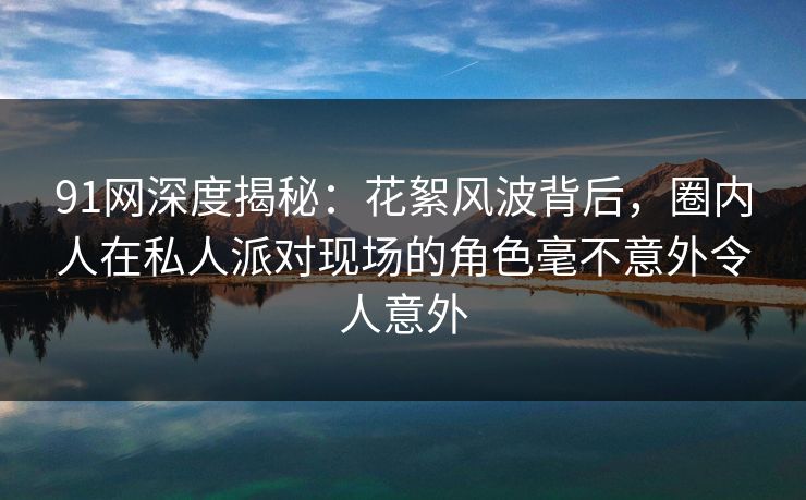 91网深度揭秘：花絮风波背后，圈内人在私人派对现场的角色毫不意外令人意外