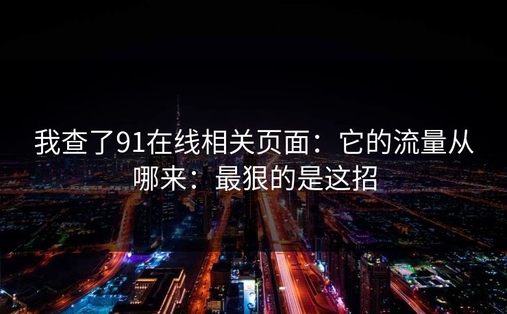 我查了91在线相关页面:它的流量从哪来:最狠的是这招