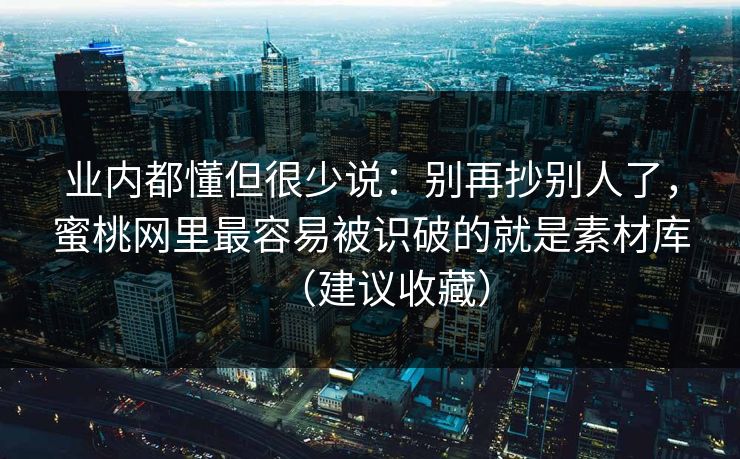 业内都懂但很少说：别再抄别人了，蜜桃网里最容易被识破的就是素材库（建议收藏）