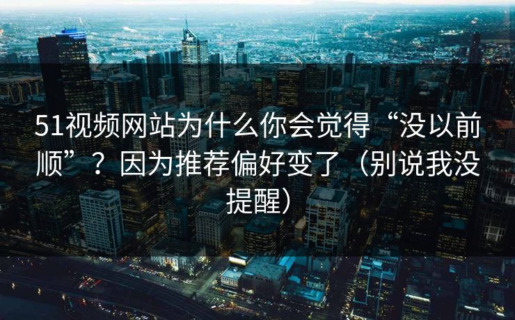 51视频网站为什么你会觉得“没以前顺”？因为推荐偏好变了（别说我没提醒）