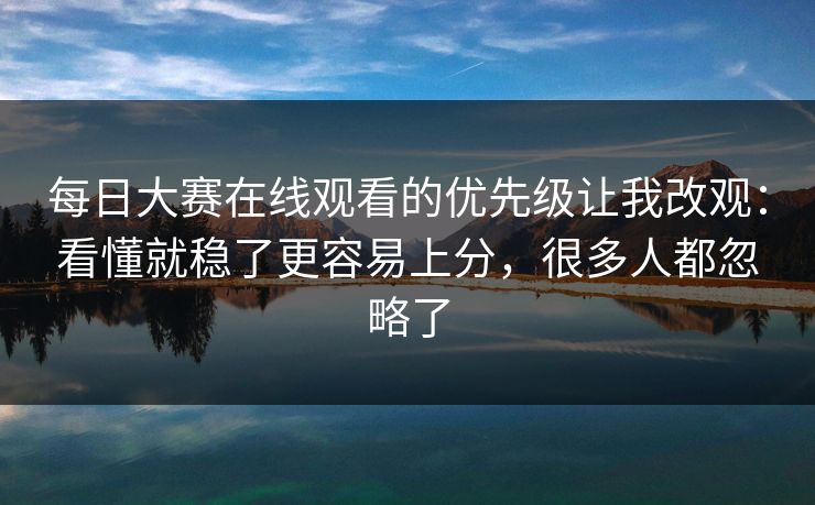 每日大赛在线观看的优先级让我改观：看懂就稳了更容易上分，很多人都忽略了
