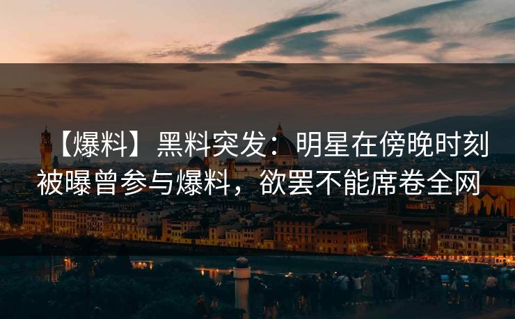 【爆料】黑料突发：明星在傍晚时刻被曝曾参与爆料，欲罢不能席卷全网