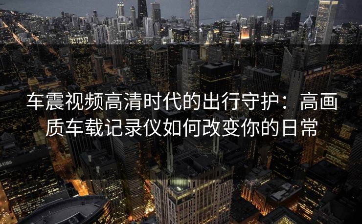 车震视频高清时代的出行守护：高画质车载记录仪如何改变你的日常
