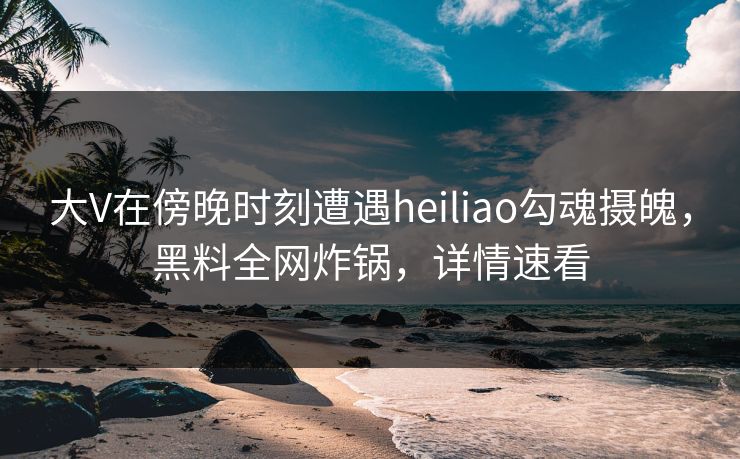 大V在傍晚时刻遭遇heiliao勾魂摄魄，黑料全网炸锅，详情速看