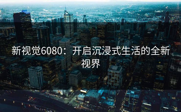新视觉6080：开启沉浸式生活的全新视界