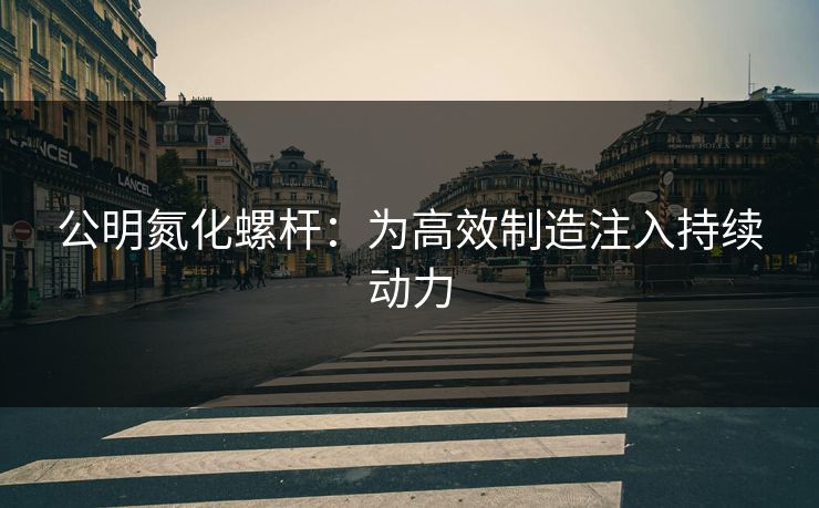 公明氮化螺杆：为高效制造注入持续动力