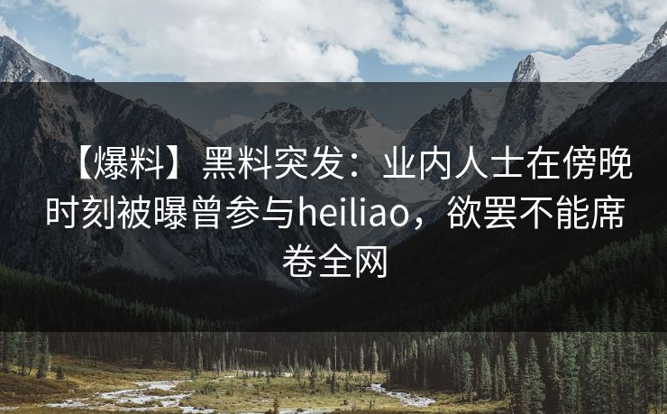 【爆料】黑料突发：业内人士在傍晚时刻被曝曾参与heiliao，欲罢不能席卷全网