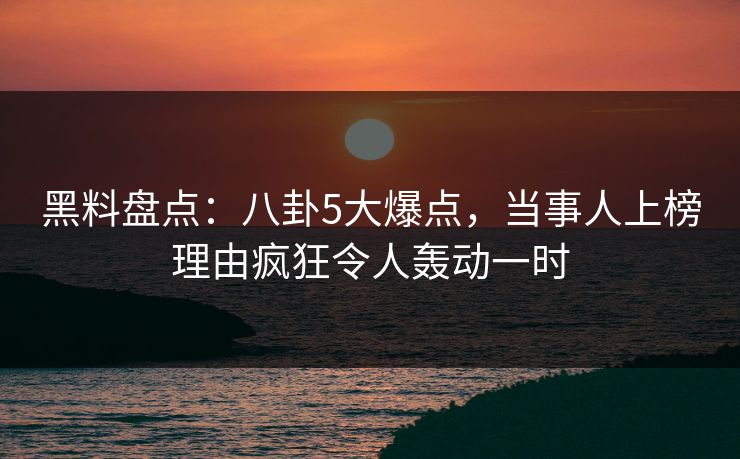 黑料盘点：八卦5大爆点，当事人上榜理由疯狂令人轰动一时