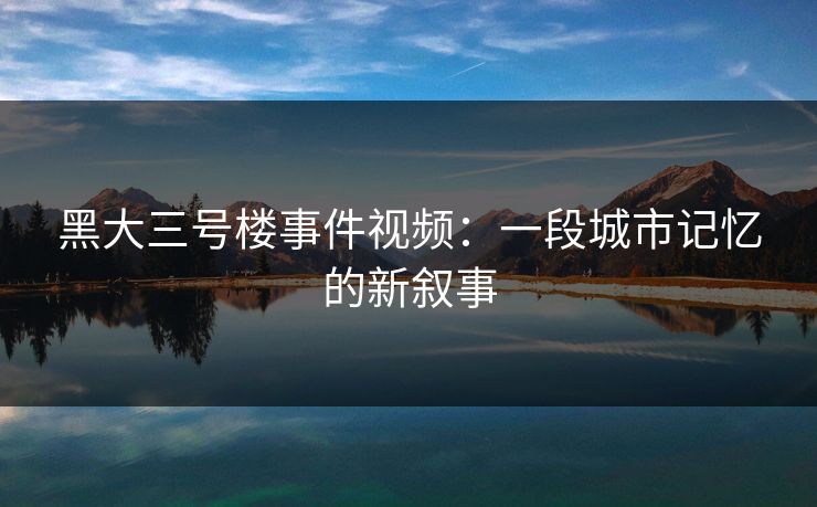 黑大三号楼事件视频：一段城市记忆的新叙事