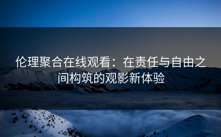 伦理聚合在线观看：在责任与自由之间构筑的观影新体验