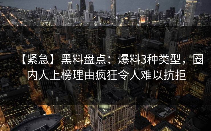 【紧急】黑料盘点：爆料3种类型，圈内人上榜理由疯狂令人难以抗拒