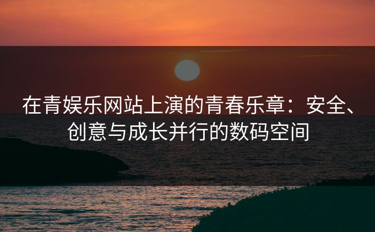 在青娱乐网站上演的青春乐章：安全、创意与成长并行的数码空间