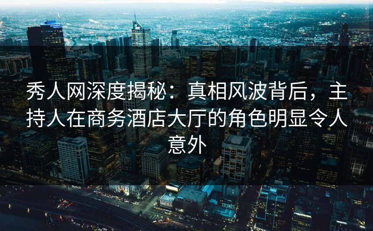秀人网深度揭秘：真相风波背后，主持人在商务酒店大厅的角色明显令人意外