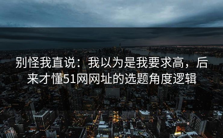 别怪我直说：我以为是我要求高，后来才懂51网网址的选题角度逻辑