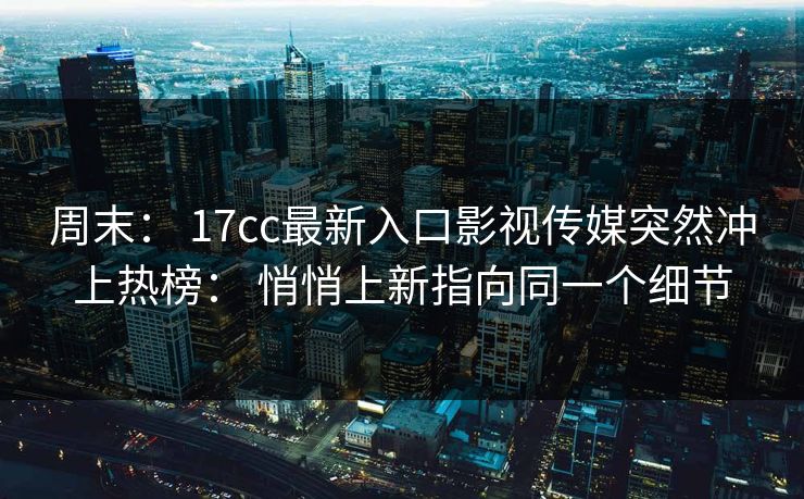 周末: 17cc最新入口影视传媒突然冲上热榜: 悄悄上新指向同一个细节