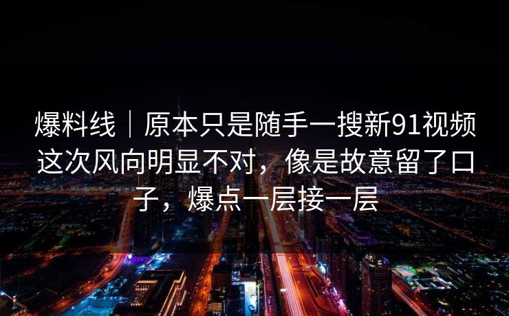 爆料线｜原本只是随手一搜新91视频这次风向明显不对，像是故意留了口子，爆点一层接一层