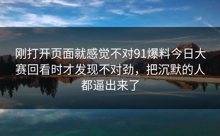 刚打开页面就感觉不对91爆料今日大赛回看时才发现不对劲，把沉默的人都逼出来了