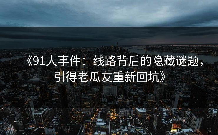 《91大事件:线路背后的隐藏谜题,引得老瓜友重新回坑》